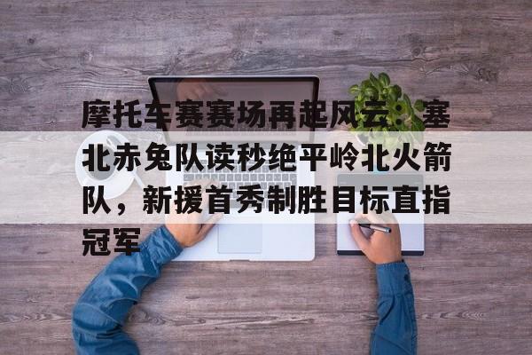摩托车赛赛场再起风云：塞北赤兔队读秒绝平岭北火箭队，新援首秀制胜目标直指冠军的简单介绍